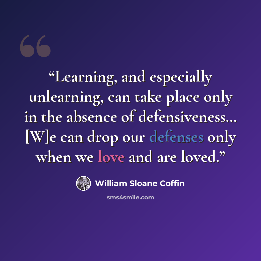 “Learning, and especially unlearning, can take place only in the absence of defensiveness… [W]e can drop our defenses only when we love and are loved.” quote by William Sloane Coffin