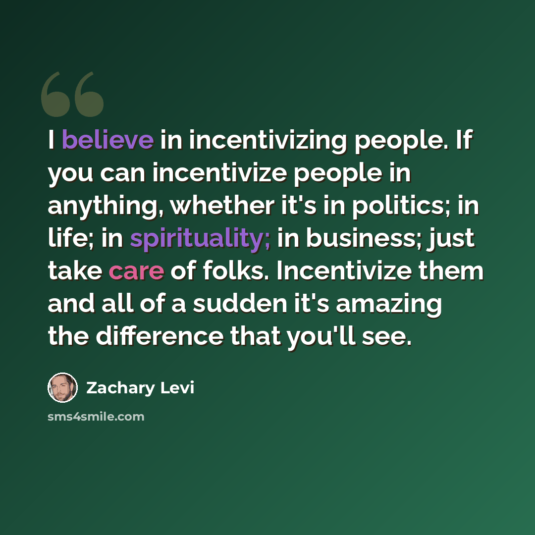 “I believe in incentivizing people. If you can incentivize people in anything, whether it's in politics; in life; in spirituality; in business; just take care of folks. Incentivize them and all of a sudden it's amazing the difference that you'll see.” quote by Zachary Levi