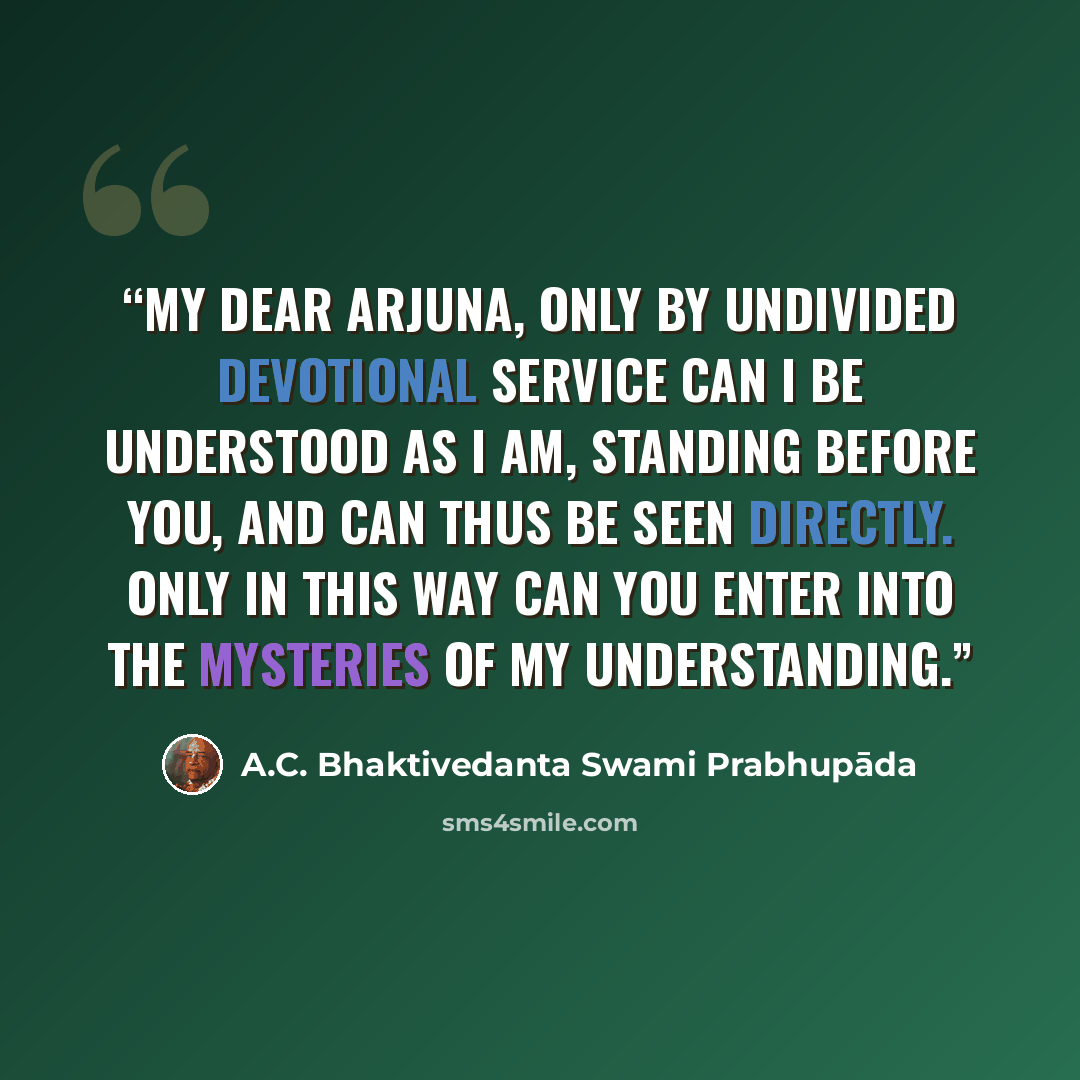 “My dear Arjuna, only by undivided devotional service can I be understood as I am, standing before you, and can thus be seen directly. Only in this way can you enter into the mysteries of My understanding.” quote by A.C. Bhaktivedanta Swami Prabhupāda