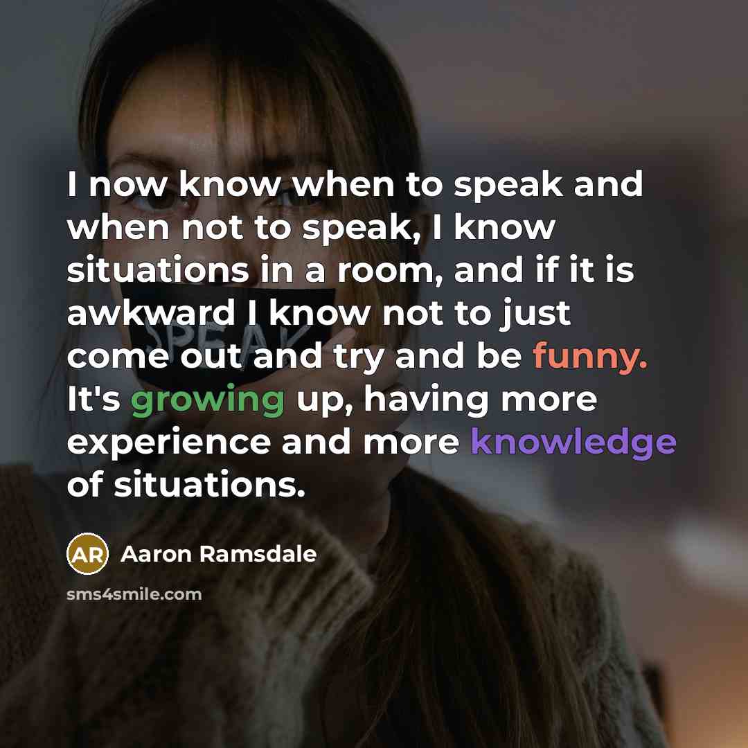 “I now know when to speak and when not to speak, I know situations in a room, and if it is awkward I know not to just come out and try and be funny. It's growing up, having more experience and more knowledge of situations.” quote by Aaron Ramsdale
