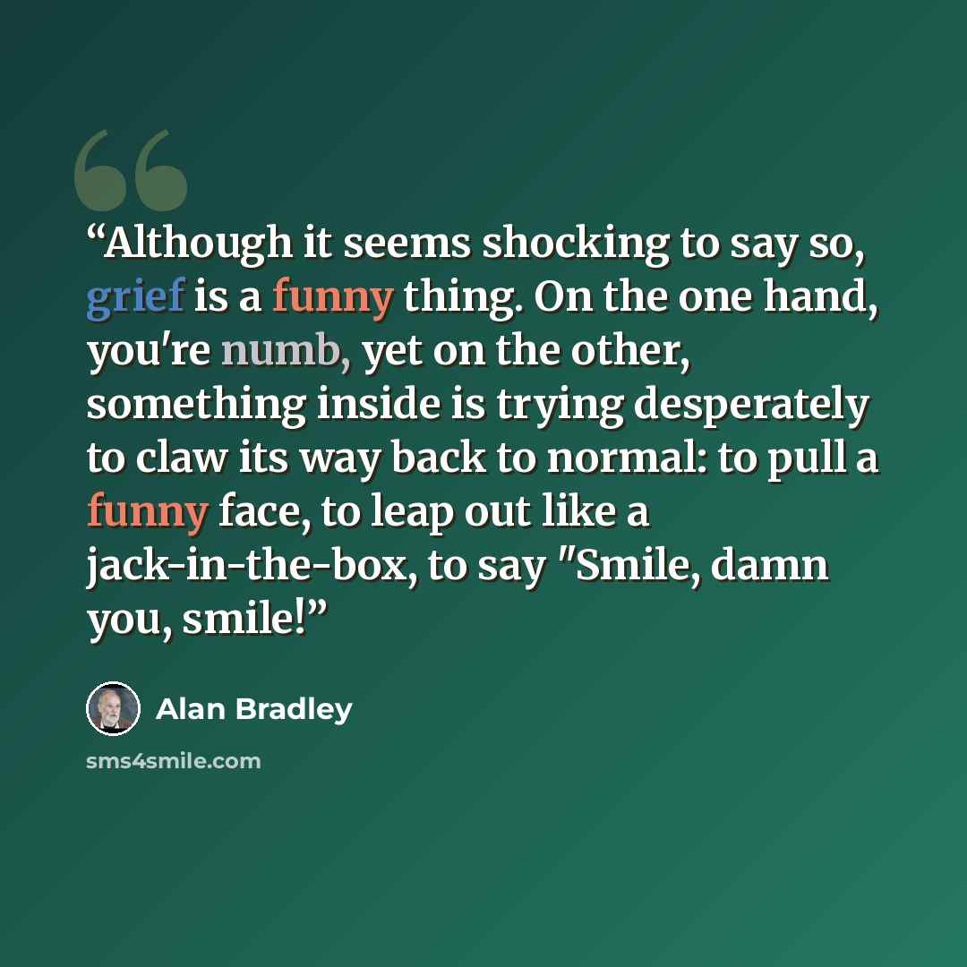 “Although it seems shocking to say so, grief is a funny thing. On the one hand, you're numb, yet on the other, something inside is trying desperately to claw its way back to normal: to pull a funny face, to leap out like a jack-in-the-box, to say "Smile, damn you, smile!” quote by Alan Bradley