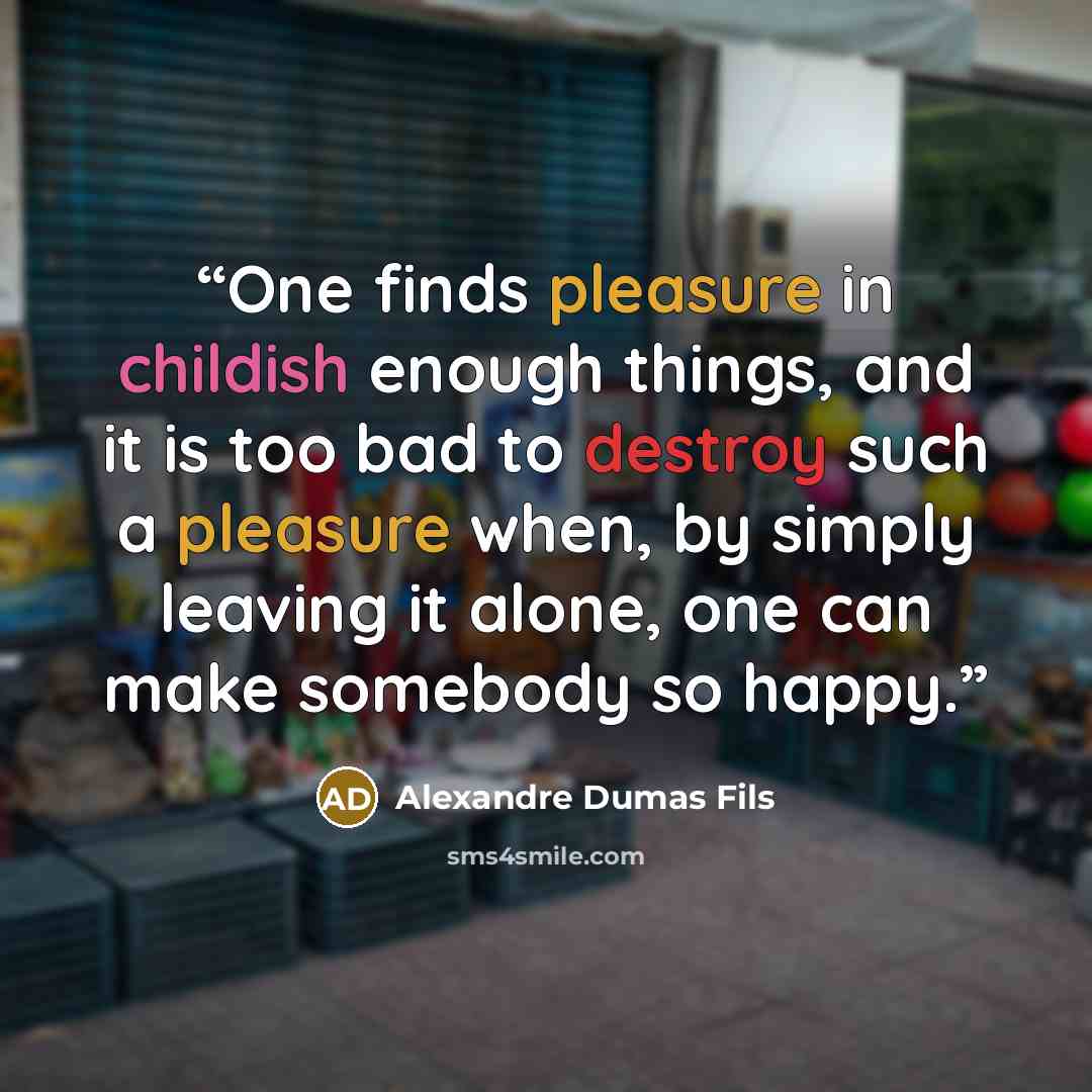 “One finds pleasure in childish enough things, and it is too bad to destroy such a pleasure when, by simply leaving it alone, one can make somebody so happy.” quote by Alexandre Dumas fils