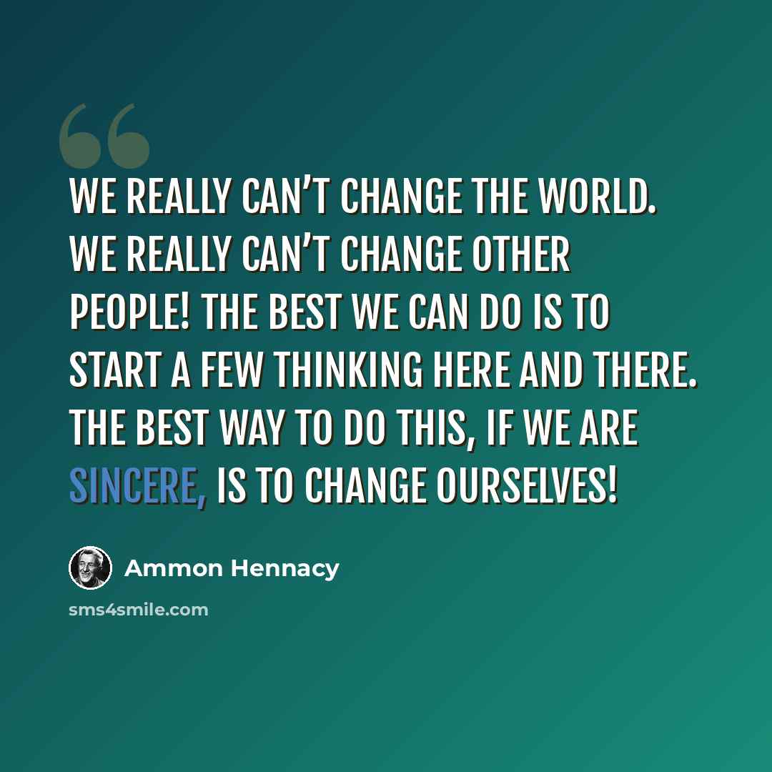 “We really can’t change the world. We really can’t change other people! The best we can do is to start a few thinking here and there. The best way to do this, if we are sincere, is to change ourselves!” quote by Ammon Hennacy