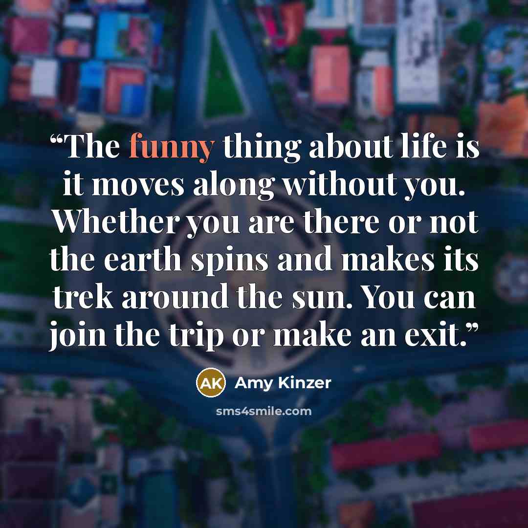 “The funny thing about life is it moves along without you. Whether you are there or not the earth spins and makes its trek around the sun. You can join the trip or make an exit.” quote by Amy Kinzer