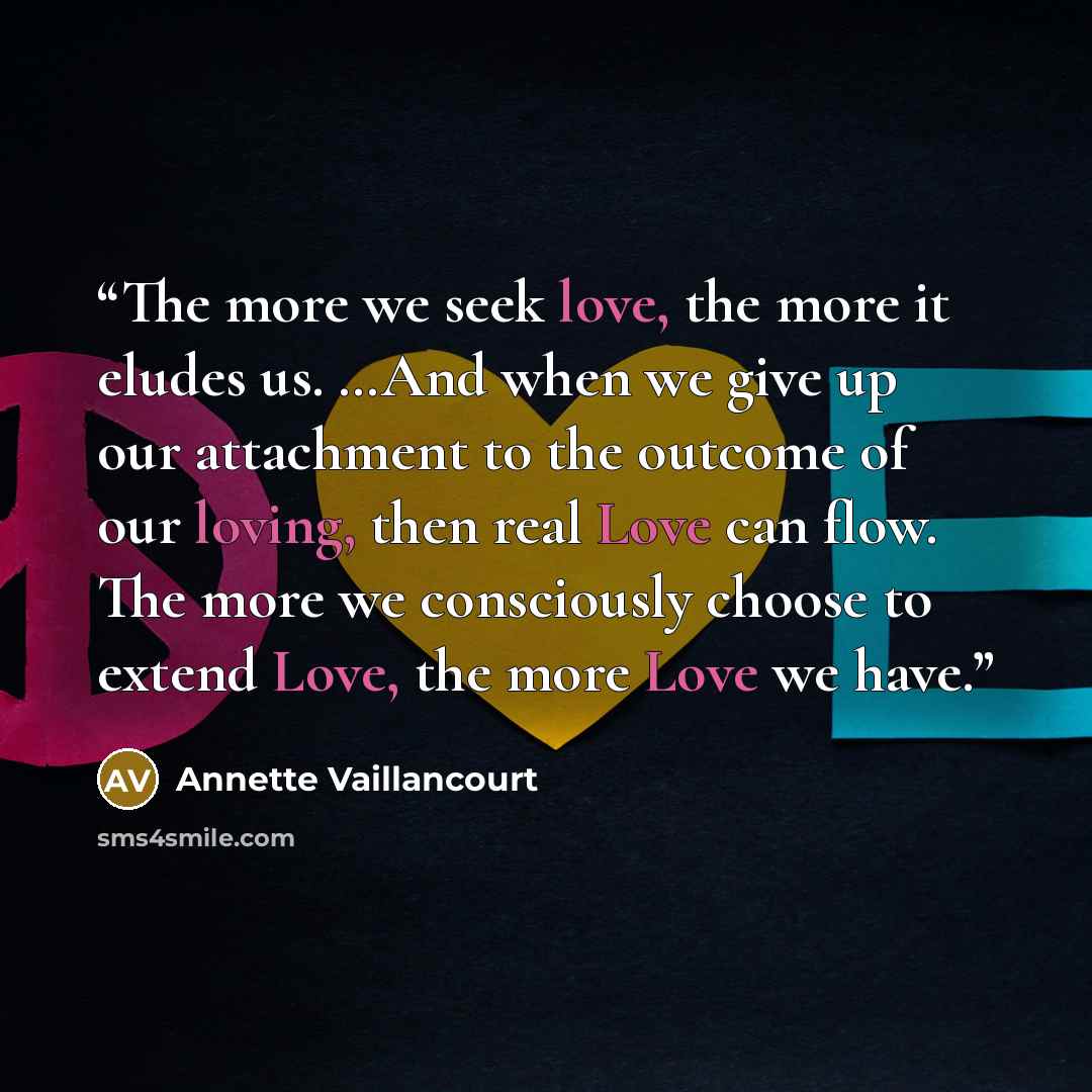 “The more we seek love, the more it eludes us. …And when we give up our attachment to the outcome of our loving, then real Love can flow. The more we consciously choose to extend Love, the more Love we have.” quote by Annette Vaillancourt