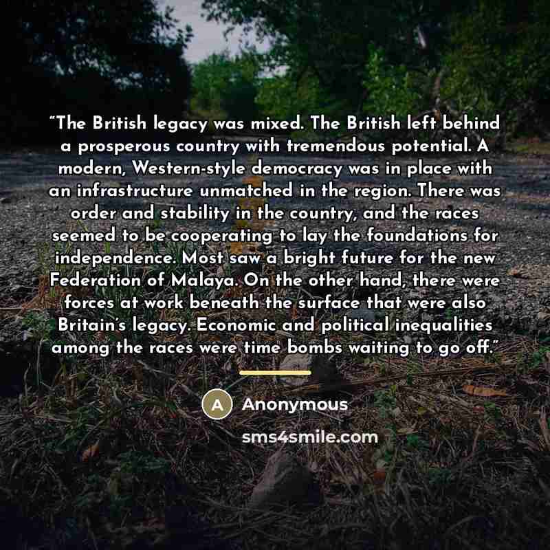 “The British legacy was mixed. The British left behind a prosperous country with tremendous potential. A modern, Western-style democracy was in place with an infrastructure unmatched in the region. There was order and stability in the country, and the races seemed to be cooperating to lay the…” quote by Anonymous