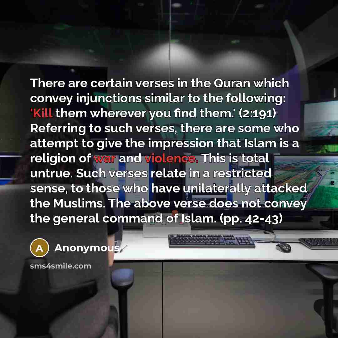 “There are certain verses in the Quran which convey injunctions similar to the following: 'Kill them wherever you find them.' (2:191) Referring to such verses, there are some who attempt to give the impression that Islam is a religion of war and violence. This is total untrue. Such verses relate in…” quote by Anonymous
