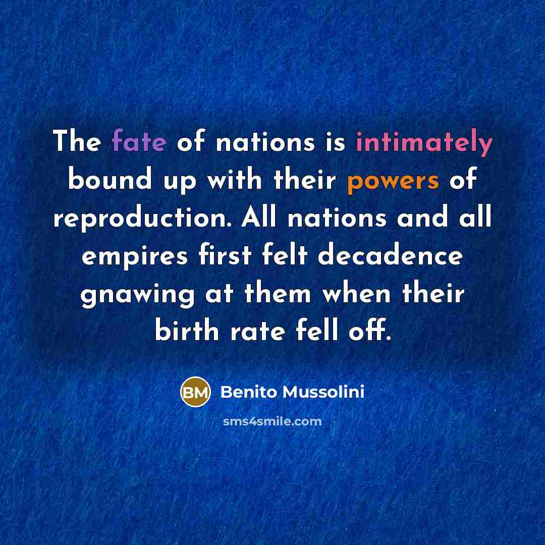 “The fate of nations is intimately bound up with their powers of reproduction. All nations and all empires first felt decadence gnawing at them when their birth rate fell off.” quote by Benito Mussolini