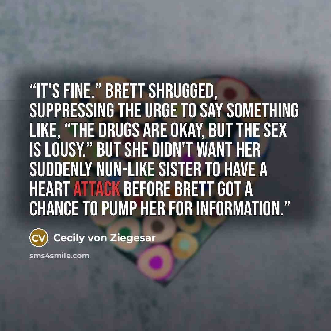 “It's fine.” Brett shrugged, suppressing the urge to say something like, “The drugs are okay, but the sex is lousy.” But she didn't want her suddenly nun-like sister to have a heart attack before Brett got a chance to pump her for information.” quote by Cecily von Ziegesar