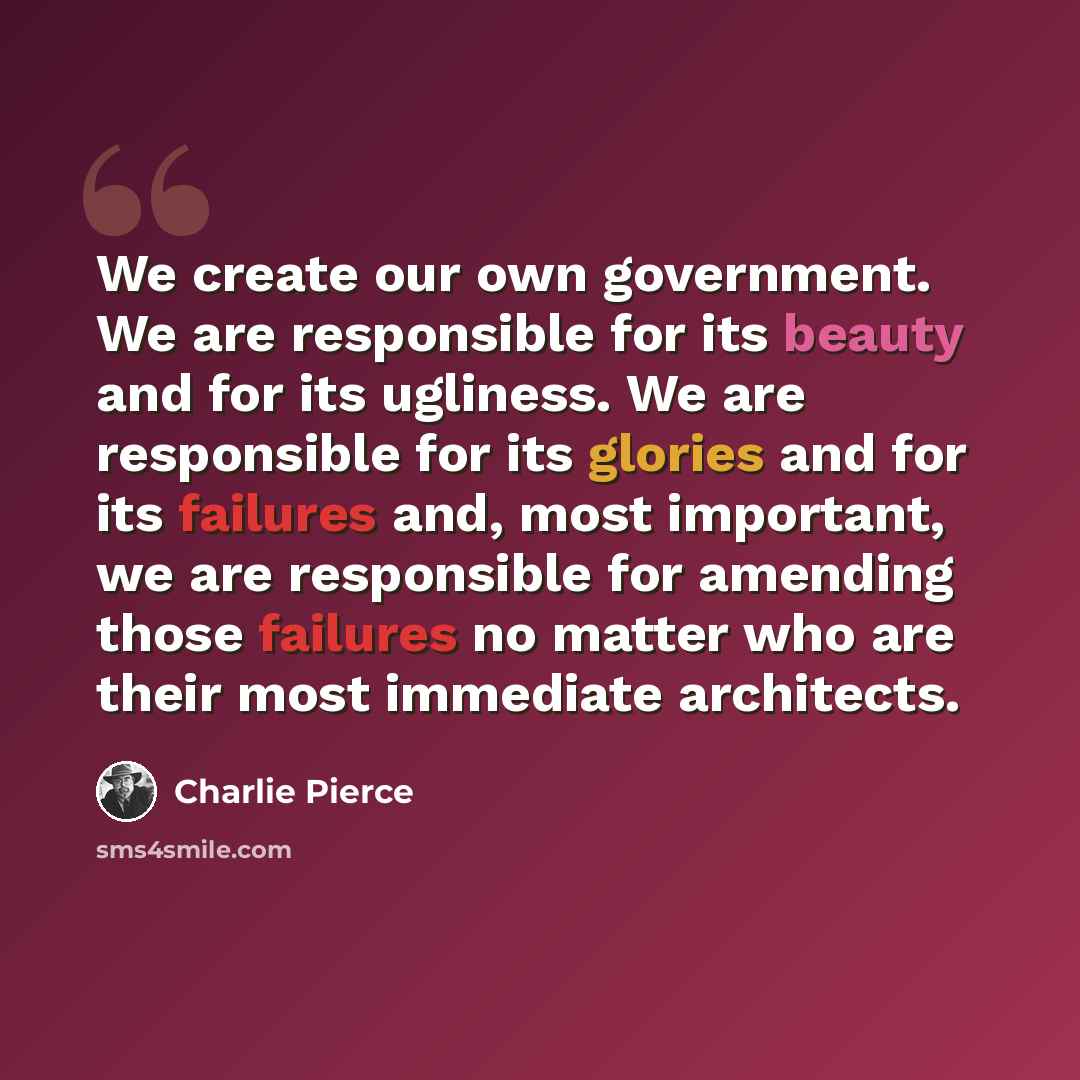 “We create our own government. We are responsible for its beauty and for its ugliness. We are responsible for its glories and for its failures and, most important, we are responsible for amending those failures no matter who are their most immediate architects.” quote by Charlie Pierce