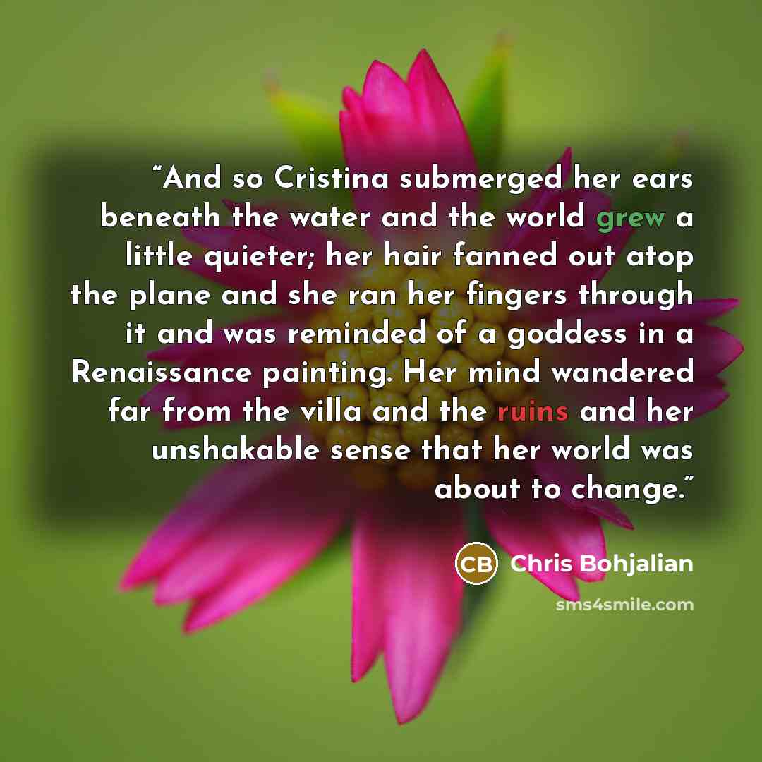 “And so Cristina submerged her ears beneath the water and the world grew a little quieter; her hair fanned out atop the plane and she ran her fingers through it and was reminded of a goddess in a Renaissance painting. Her mind wandered far from the villa and the ruins and her unshakable sense that…” quote by Chris Bohjalian