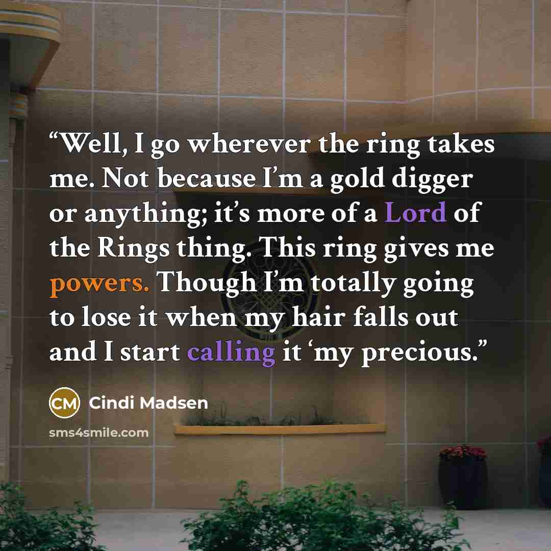 “Well, I go wherever the ring takes me. Not because I’m a gold digger or anything; it’s more of a Lord of the Rings thing. This ring gives me powers. Though I’m totally going to lose it when my hair falls out and I start calling it ‘my precious.” quote by Cindi Madsen