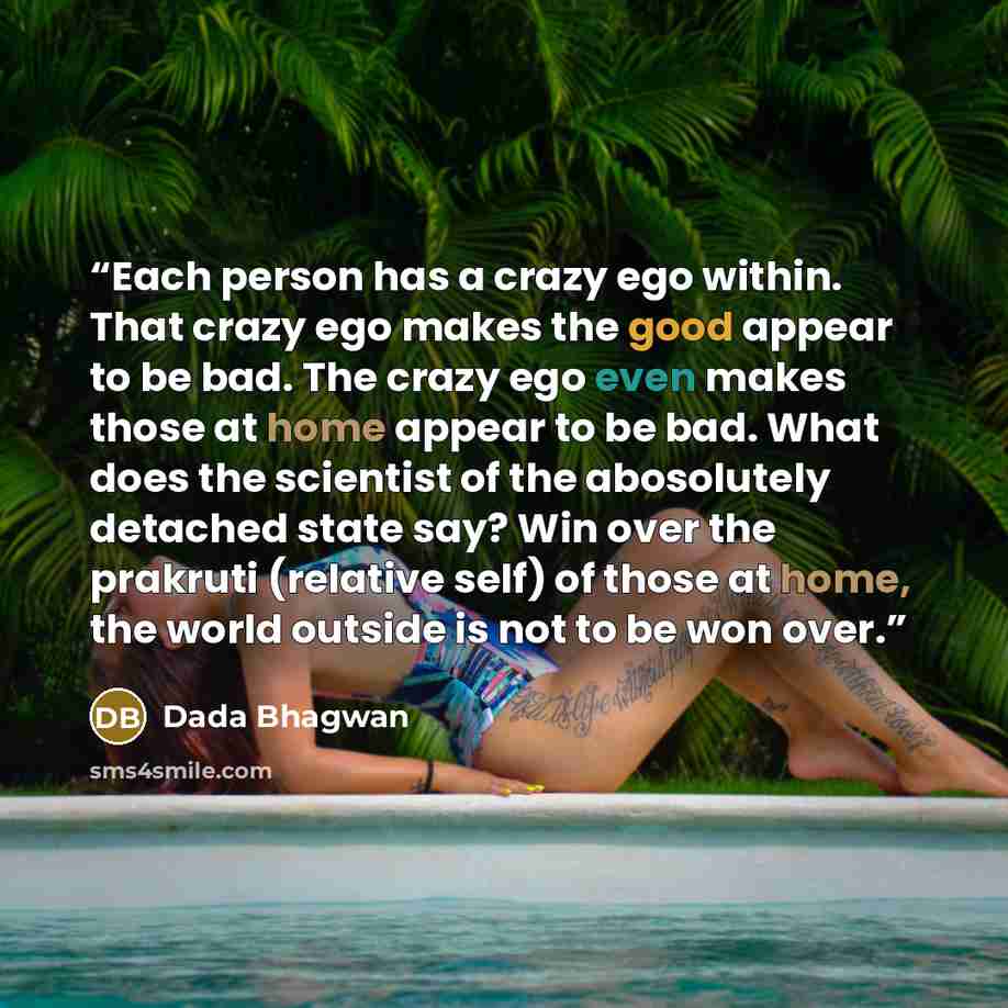 “Each person has a crazy ego within. That crazy ego makes the good appear to be bad. The crazy ego even makes those at home appear to be bad. What does the scientist of the abosolutely detached state say? Win over the prakruti (relative self) of those at home, the world outside is not to be won over.” quote by Dada Bhagwan