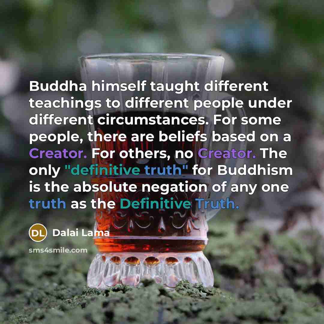 “Buddha himself taught different teachings to different people under different circumstances. For some people, there are beliefs based on a Creator. For others, no Creator. The only "definitive truth" for Buddhism is the absolute negation of any one truth as the Definitive Truth.” quote by Dalai Lama