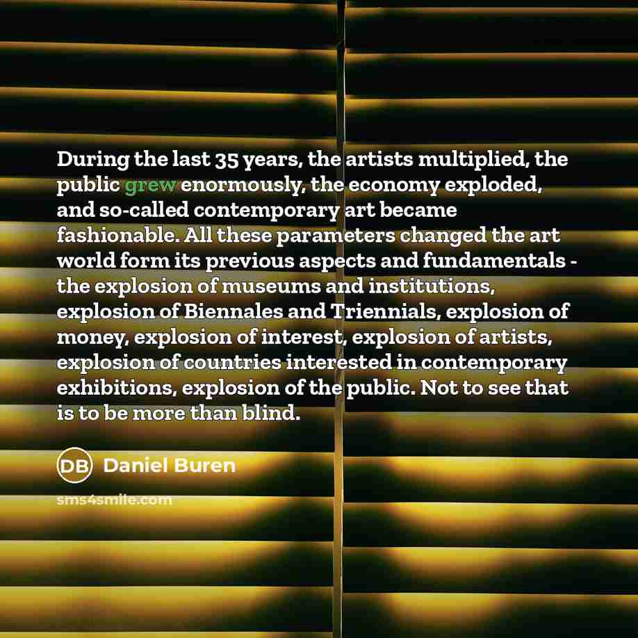 “During the last 35 years, the artists multiplied, the public grew enormously, the economy exploded, and so-called contemporary art became fashionable. All these parameters changed the art world form its previous aspects and fundamentals - the explosion of museums and institutions, explosion of…” quote by Daniel Buren