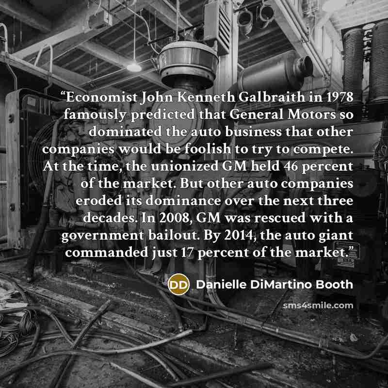 “Economist John Kenneth Galbraith in 1978 famously predicted that General Motors so dominated the auto business that other companies would be foolish to try to compete. At the time, the unionized GM held 46 percent of the market. But other auto companies eroded its dominance over the next three…” quote by Danielle DiMartino Booth