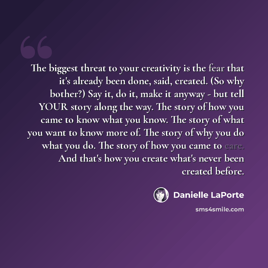 “The biggest threat to your creativity is the fear that it's already been done, said, created. (So why bother?) Say it, do it, make it anyway - but tell YOUR story along the way. The story of how you came to know what you know. The story of what you want to know more of. The story of why you do…” quote by Danielle LaPorte