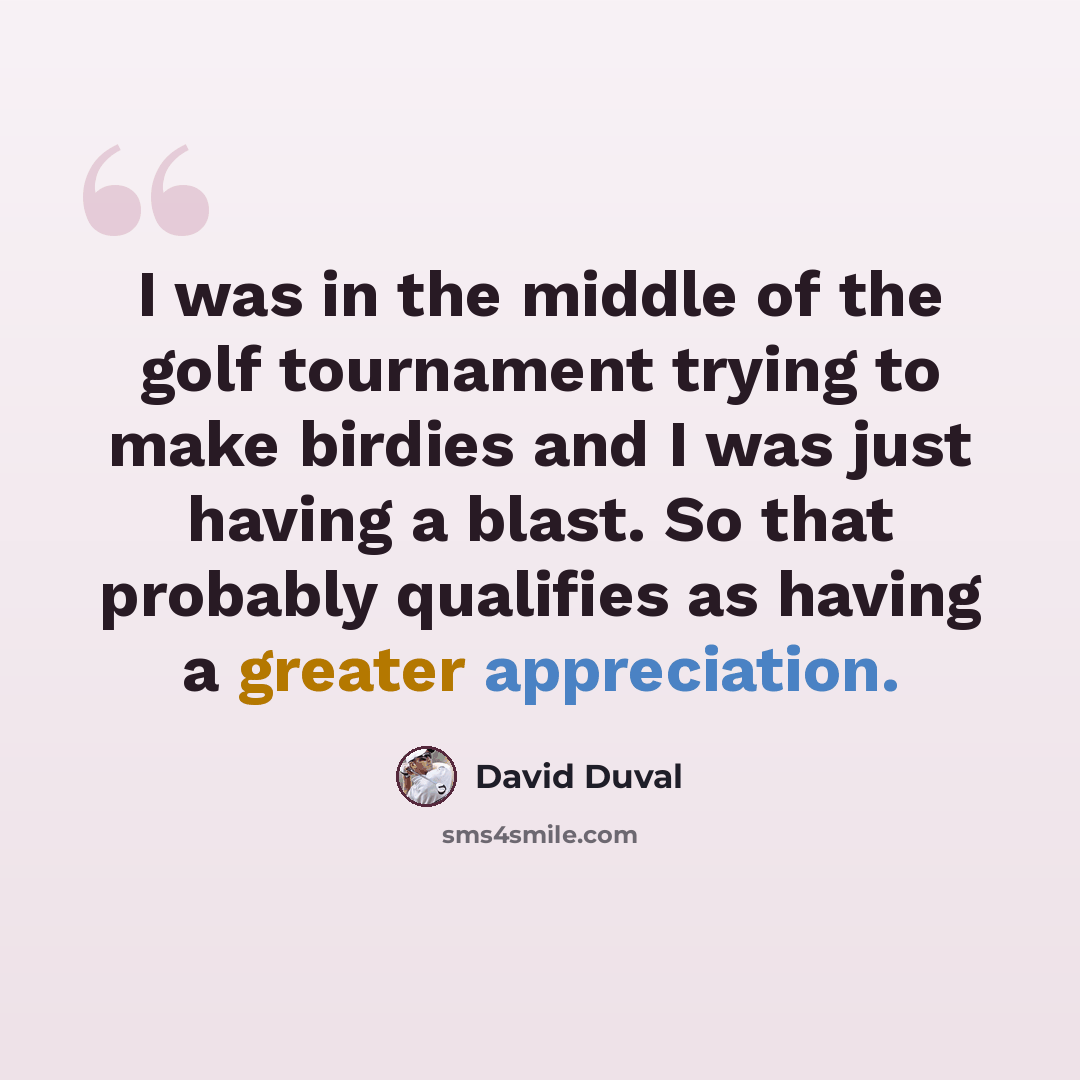 “I was in the middle of the golf tournament trying to make birdies and I was just having a blast. So that probably qualifies as having a greater appreciation.” quote by David Duval