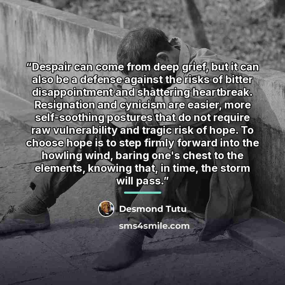 “Despair can come from deep grief, but it can also be a defense against the risks of bitter disappointment and shattering heartbreak. Resignation and cynicism are easier, more self-soothing postures that do not require raw vulnerability and tragic risk of hope. To choose hope is to step firmly…” quote by Desmond Tutu