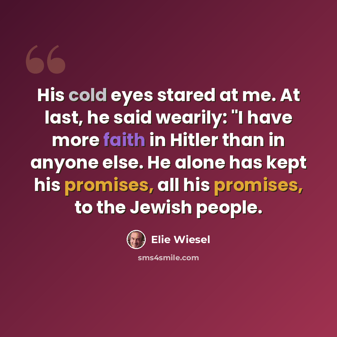 “His cold eyes stared at me. At last, he said wearily: "I have more faith in Hitler than in anyone else. He alone has kept his promises, all his promises, to the Jewish people.” quote by Elie Wiesel