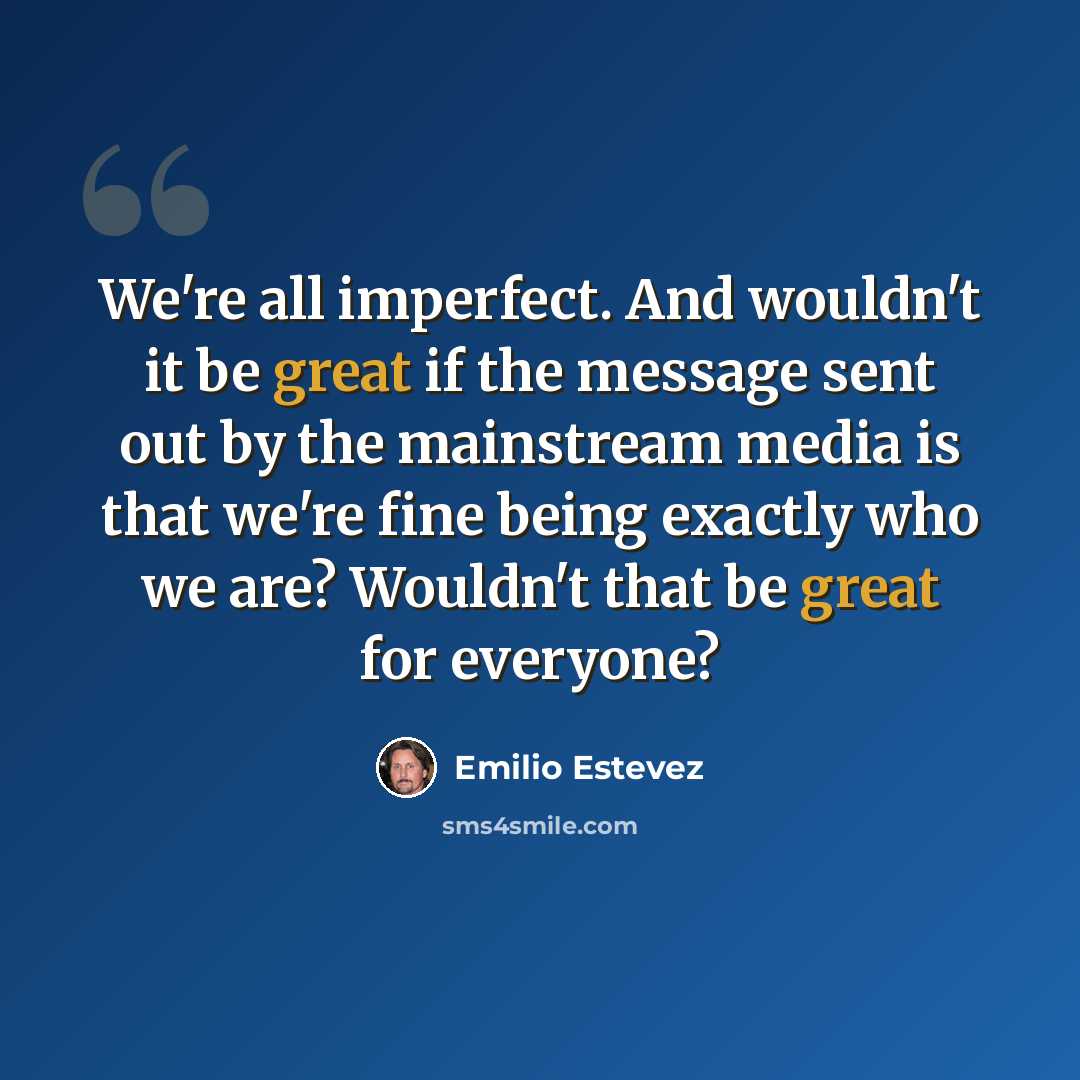 “We're all imperfect. And wouldn't it be great if the message sent out by the mainstream media is that we're fine being exactly who we are? Wouldn't that be great for everyone?” quote by Emilio Estevez
