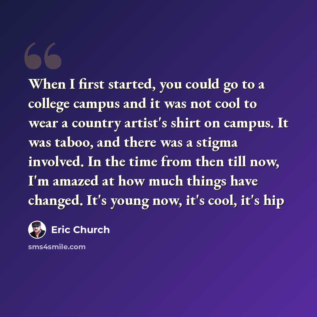 “When I first started, you could go to a college campus and it was not cool to wear a country artist's shirt on campus. It was taboo, and there was a stigma involved. In the time from then till now, I'm amazed at how much things have changed. It's young now, it's cool, it's hip” quote by Eric Church