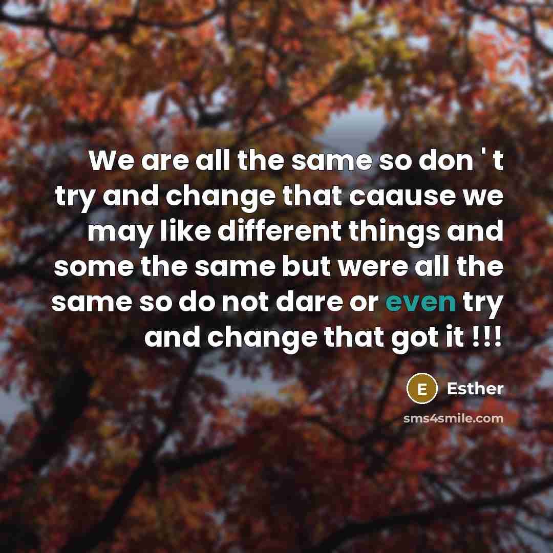 “We are all the same so don ' t try and change that caause we may like different things and some the same but were all the same so do not dare or even try and change that got it !!!” quote by Esther