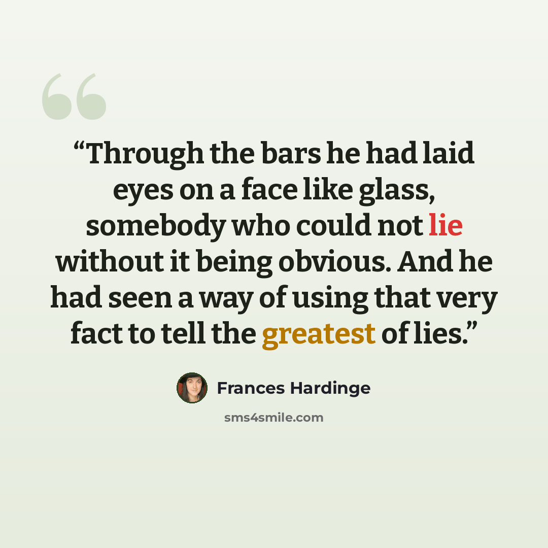“Through the bars he had laid eyes on a face like glass, somebody who could not lie without it being obvious. And he had seen a way of using that very fact to tell the greatest of lies.” quote by Frances Hardinge