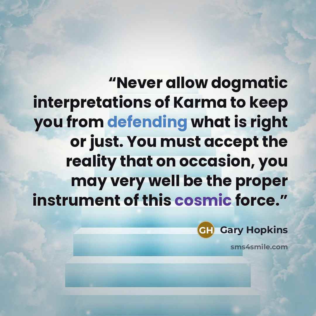 “Never allow dogmatic interpretations of Karma to keep you from defending what is right or just. You must accept the reality that on occasion, you may very well be the proper instrument of this cosmic force.” quote by Gary Hopkins