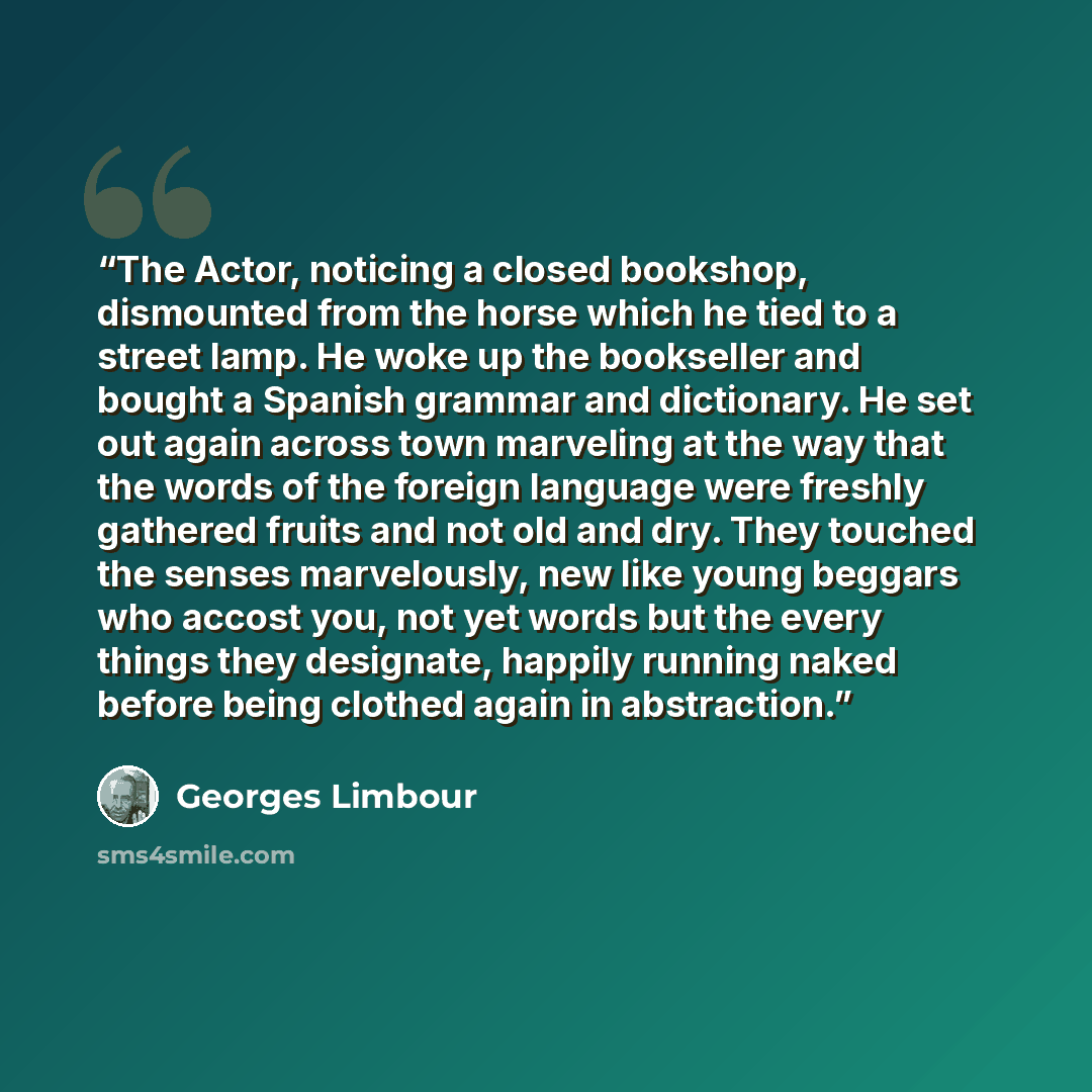 “The Actor, noticing a closed bookshop, dismounted from the horse which he tied to a street lamp. He woke up the bookseller and bought a Spanish grammar and dictionary. He set out again across town marveling at the way that the words of the foreign language were freshly gathered fruits and not old…” quote by Georges Limbour
