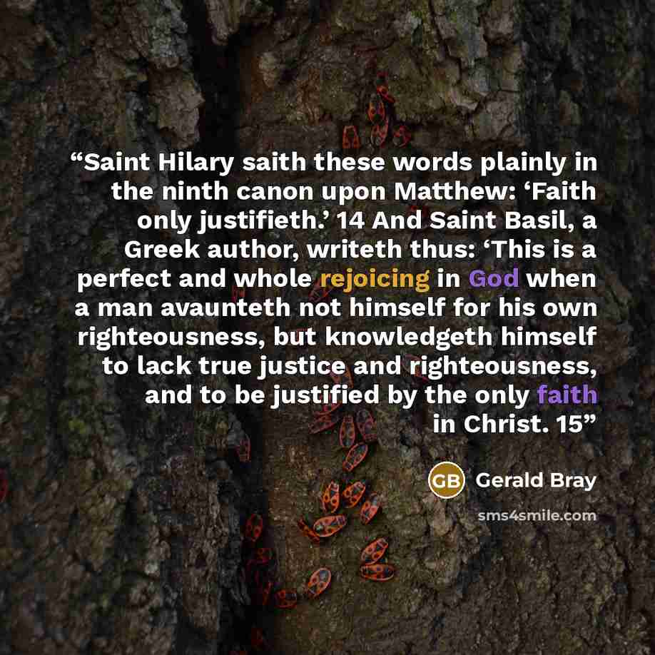 “Saint Hilary saith these words plainly in the ninth canon upon Matthew: ‘Faith only justifieth.’ 14 And Saint Basil, a Greek author, writeth thus: ‘This is a perfect and whole rejoicing in God when a man avaunteth not himself for his own righteousness, but knowledgeth himself to lack true justice…” quote by Gerald Bray