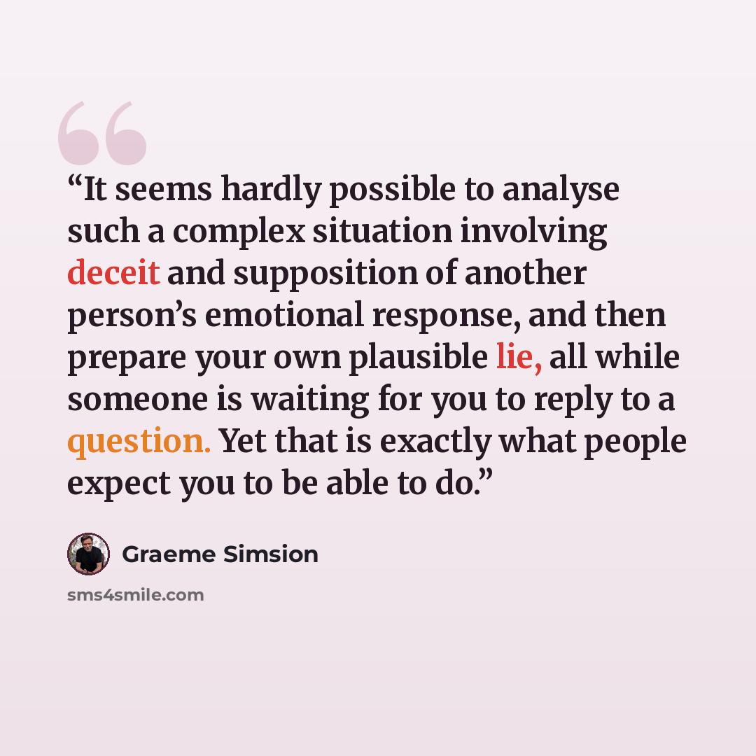 “It seems hardly possible to analyse such a complex situation involving deceit and supposition of another person’s emotional response, and then prepare your own plausible lie, all while someone is waiting for you to reply to a question. Yet that is exactly what people expect you to be able to do.” quote by Graeme Simsion