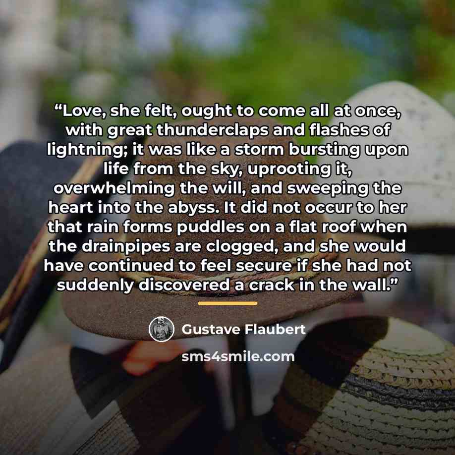 “Love, she felt, ought to come all at once, with great thunderclaps and flashes of lightning; it was like a storm bursting upon life from the sky, uprooting it, overwhelming the will, and sweeping the heart into the abyss. It did not occur to her that rain forms puddles on a flat roof when the…” quote by Gustave Flaubert