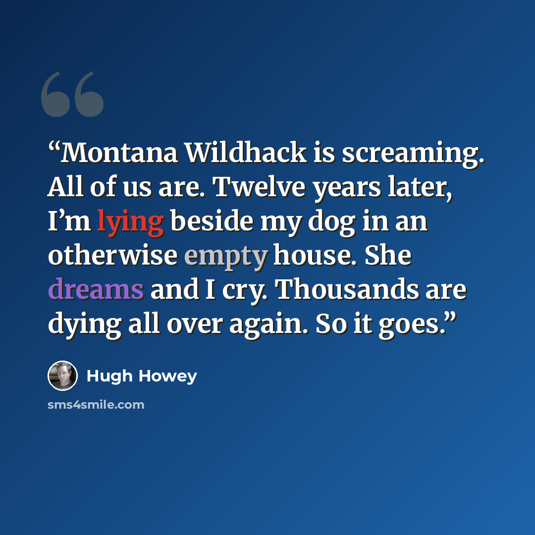 “Montana Wildhack is screaming. All of us are. Twelve years later, I’m lying beside my dog in an otherwise empty house. She dreams and I cry. Thousands are dying all over again. So it goes.” quote by Hugh Howey