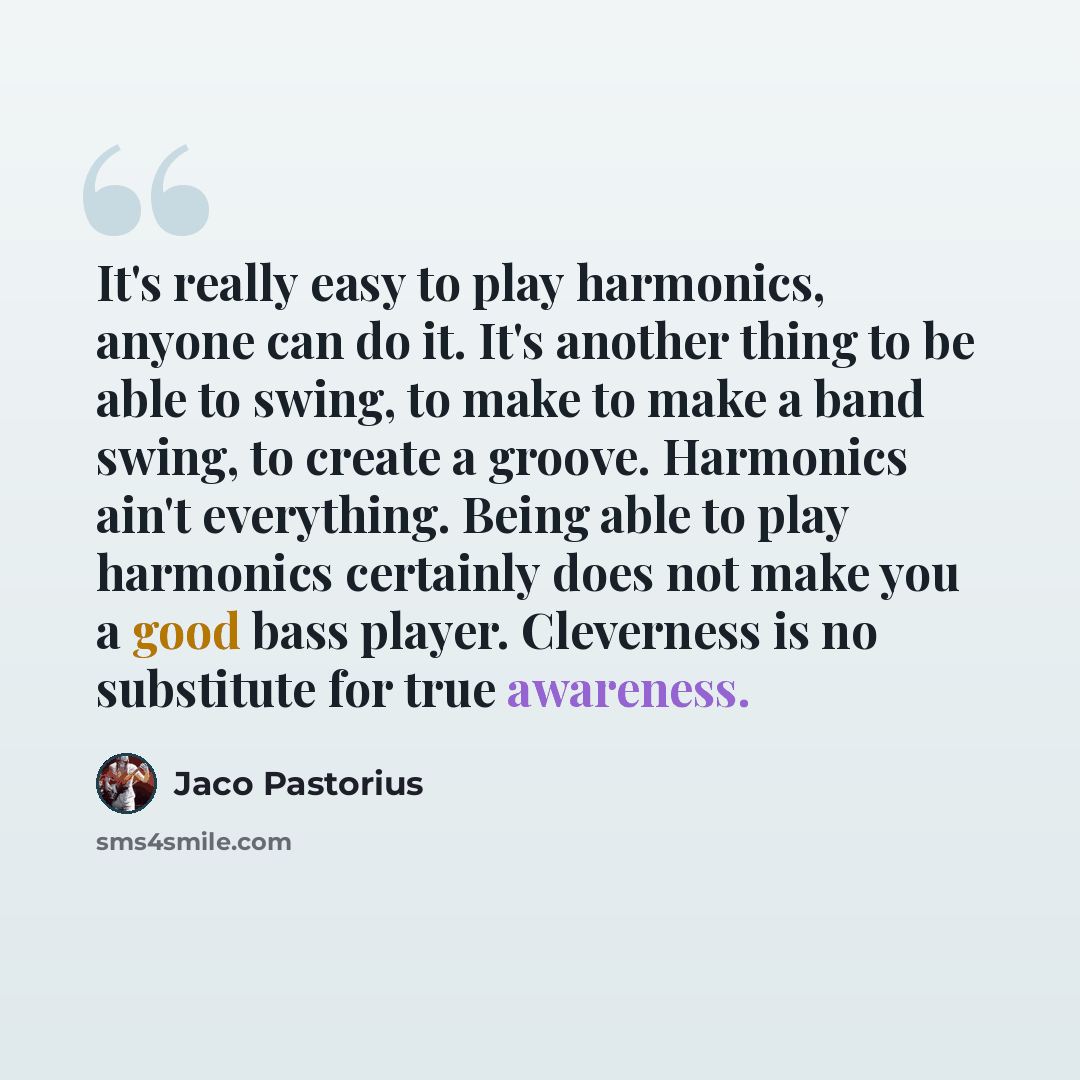 “It's really easy to play harmonics, anyone can do it. It's another thing to be able to swing, to make to make a band swing, to create a groove. Harmonics ain't everything. Being able to play harmonics certainly does not make you a good bass player. Cleverness is no substitute for true awareness.” quote by Jaco Pastorius