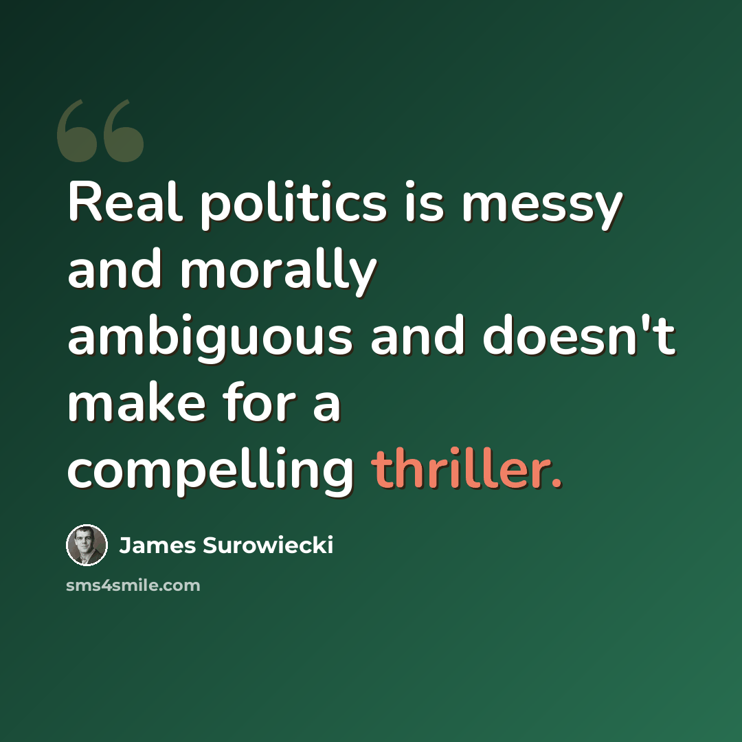 “Real politics is messy and morally ambiguous and doesn't make for a compelling thriller.” quote by James Surowiecki