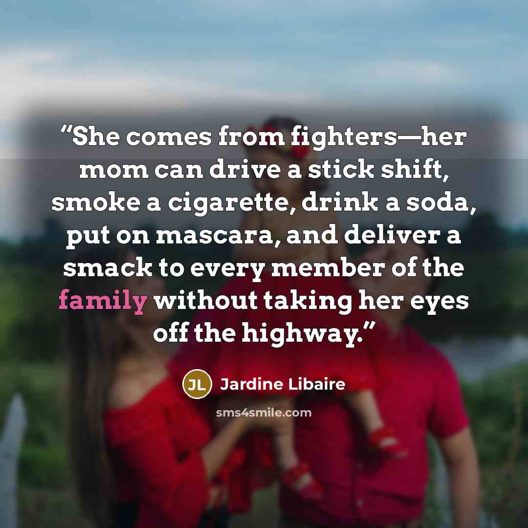 “She comes from fighters—her mom can drive a stick shift, smoke a cigarette, drink a soda, put on mascara, and deliver a smack to every member of the family without taking her eyes off the highway.” quote by Jardine Libaire