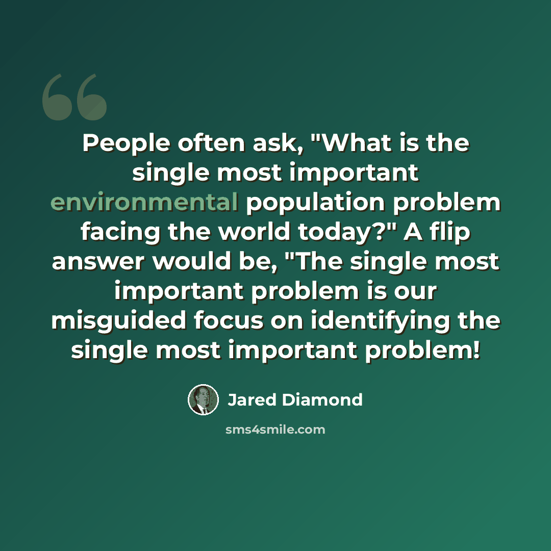 “People often ask, "What is the single most important environmental population problem facing the world today?" A flip answer would be, "The single most important problem is our misguided focus on identifying the single most important problem!” quote by Jared Diamond