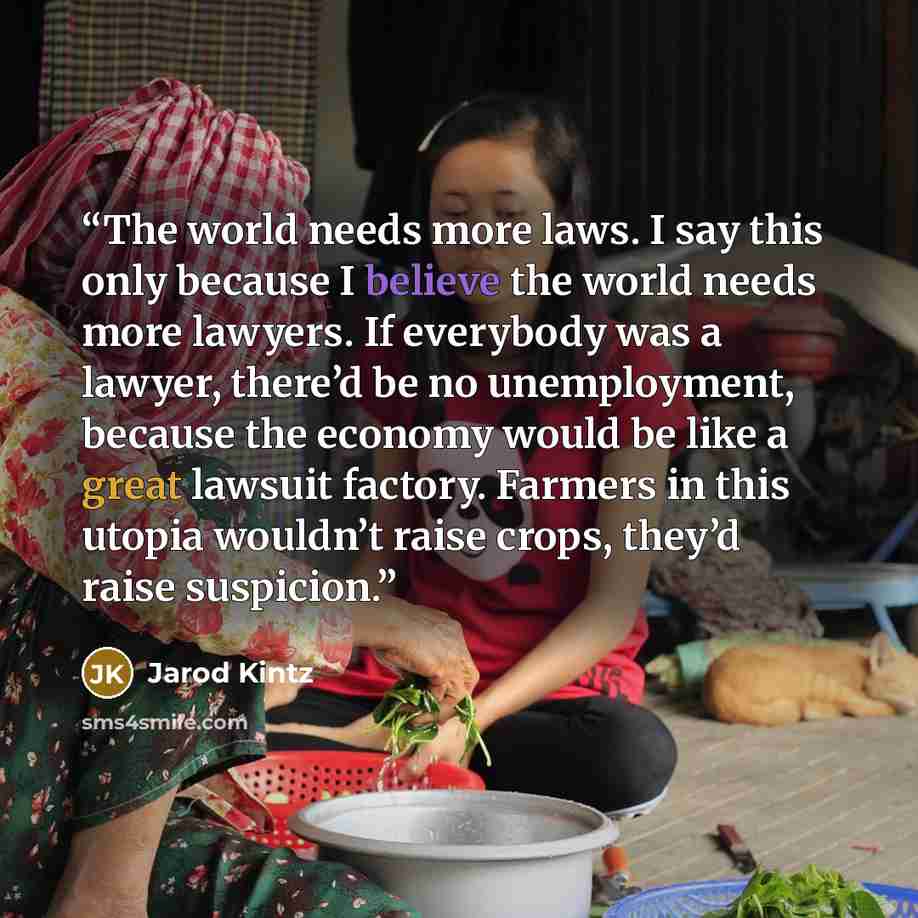 “The world needs more laws. I say this only because I believe the world needs more lawyers. If everybody was a lawyer, there’d be no unemployment, because the economy would be like a great lawsuit factory. Farmers in this utopia wouldn’t raise crops, they’d raise suspicion.” quote by Jarod Kintz