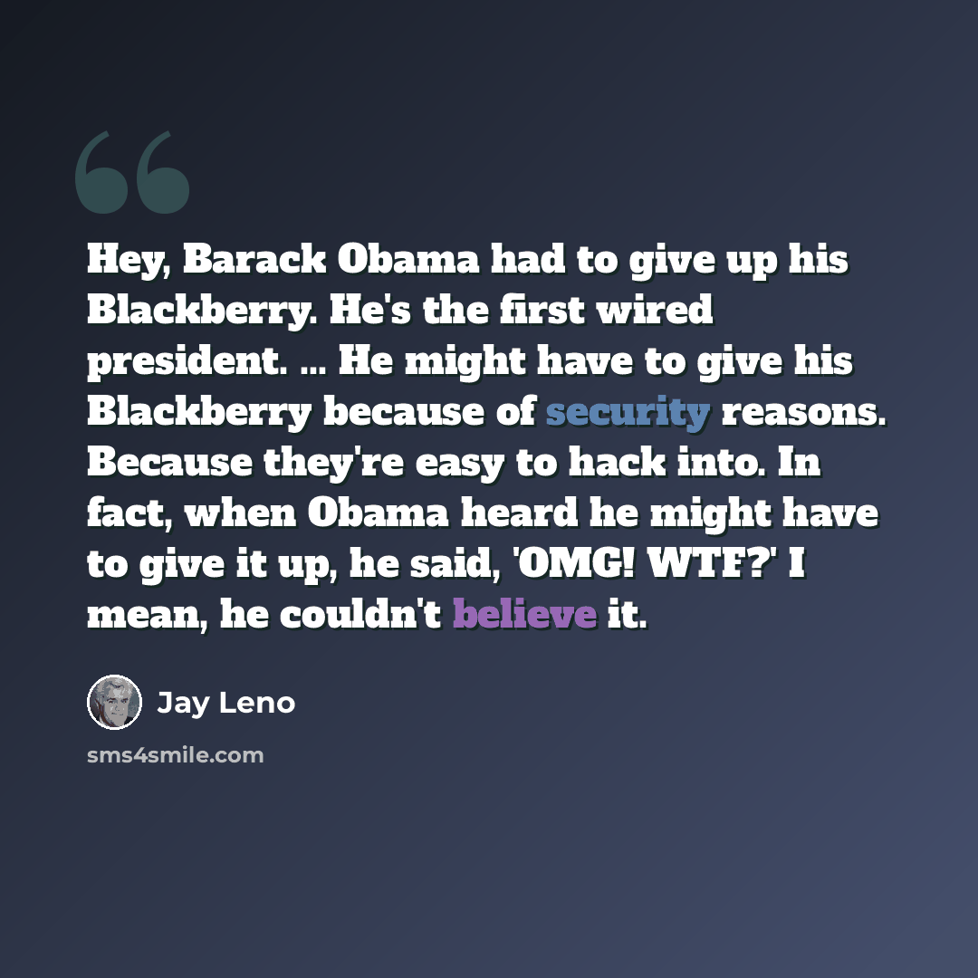 “Hey, Barack Obama had to give up his Blackberry. He's the first wired president. ... He might have to give his Blackberry because of security reasons. Because they're easy to hack into. In fact, when Obama heard he might have to give it up, he said, 'OMG! WTF?' I mean, he couldn't believe it.” quote by Jay Leno
