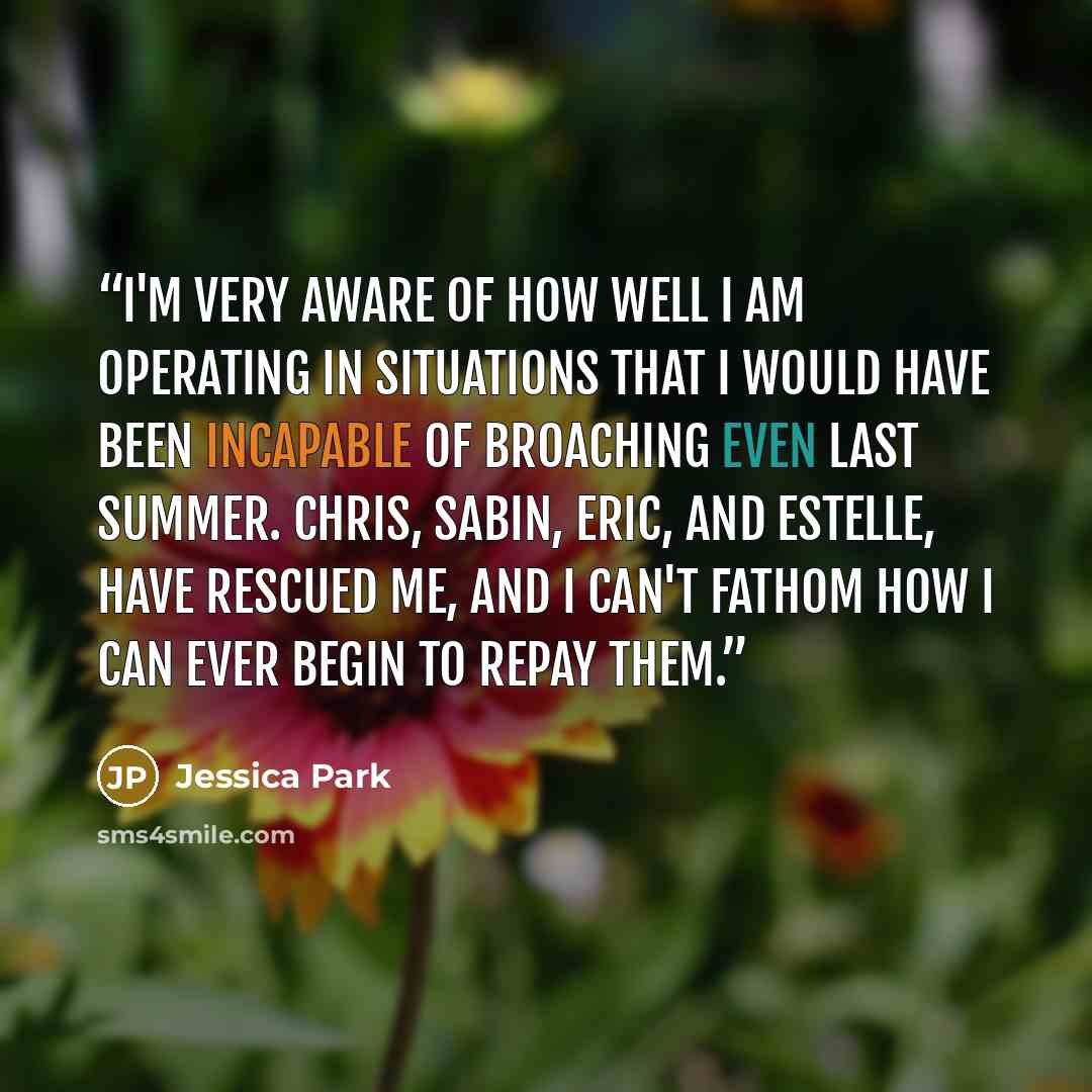 “I'm very aware of how well I am operating in situations that I would have been incapable of broaching even last summer. Chris, Sabin, Eric, and Estelle, have rescued me, and I can't fathom how I can ever begin to repay them.” quote by Jessica Park