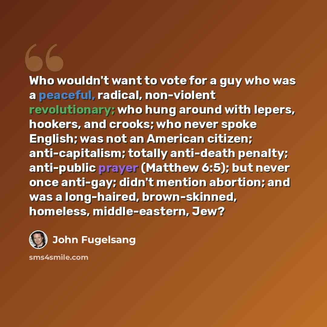 “Who wouldn't want to vote for a guy who was a peaceful, radical, non-violent revolutionary; who hung around with lepers, hookers, and crooks; who never spoke English; was not an American citizen; anti-capitalism; totally anti-death penalty; anti-public prayer (Matthew 6:5); but never once…” quote by John Fugelsang