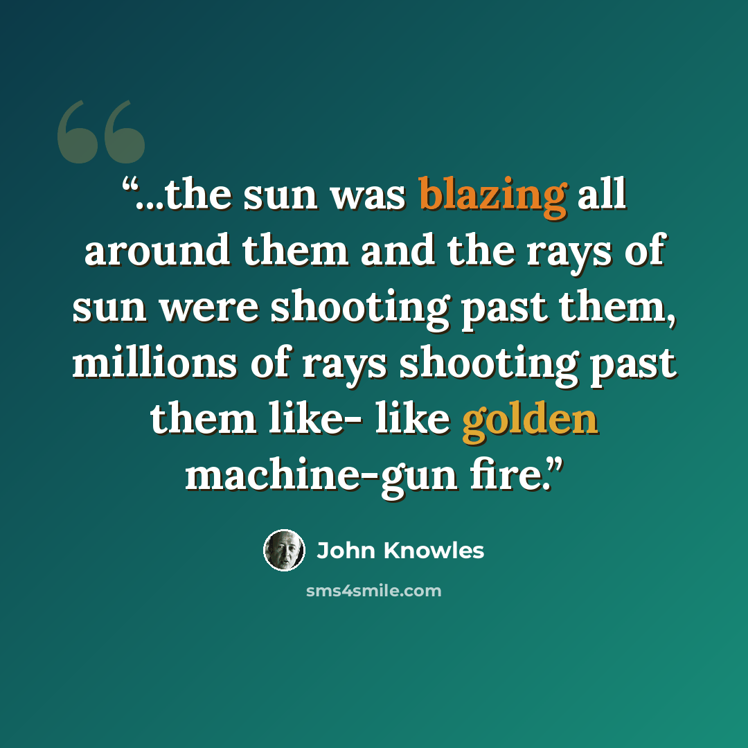 “...the sun was blazing all around them and the rays of sun were shooting past them, millions of rays shooting past them like- like golden machine-gun fire.” quote by John Knowles