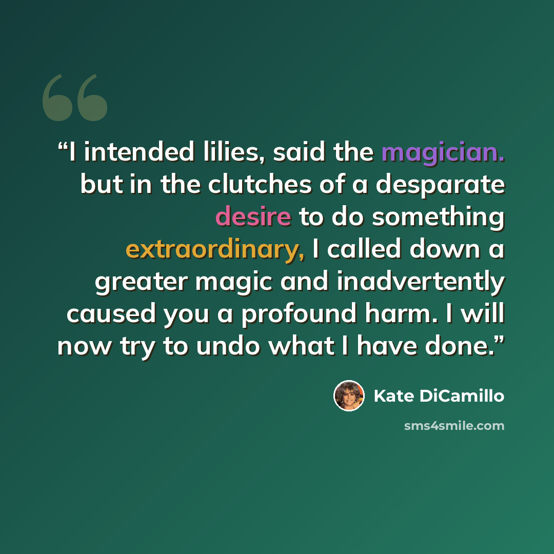 “I intended lilies, said the magician. but in the clutches of a desparate desire to do something extraordinary, I called down a greater magic and inadvertently caused you a profound harm. I will now try to undo what I have done.” quote by Kate DiCamillo