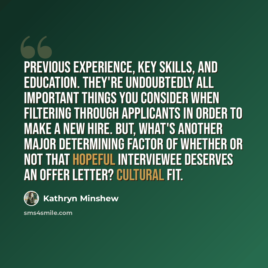 “Previous experience, key skills, and education. They're undoubtedly all important things you consider when filtering through applicants in order to make a new hire. But, what's another major determining factor of whether or not that hopeful interviewee deserves an offer letter? Cultural fit.” quote by Kathryn Minshew