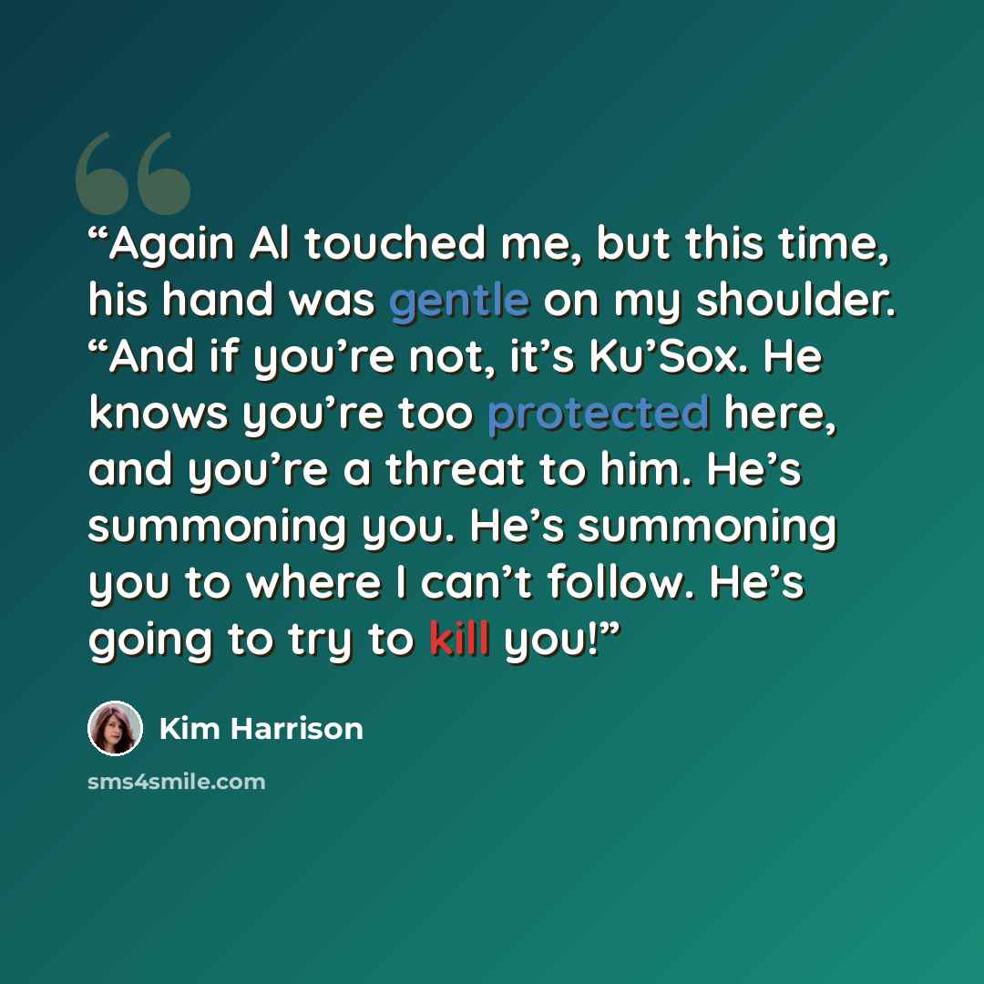 “Again Al touched me, but this time, his hand was gentle on my shoulder. “And if you’re not, it’s Ku’Sox. He knows you’re too protected here, and you’re a threat to him. He’s summoning you. He’s summoning you to where I can’t follow. He’s going to try to kill you!” quote by Kim Harrison