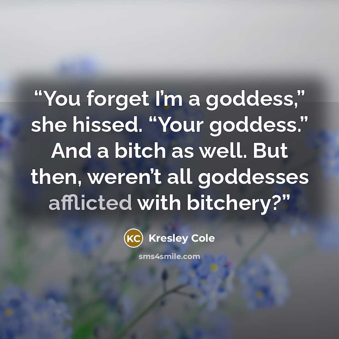 “You forget I’m a goddess,” she hissed. “Your goddess.” And a bitch as well. But then, weren’t all goddesses afflicted with bitchery?” quote by Kresley Cole