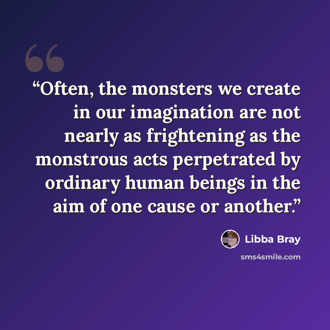 “Often, the monsters we create in our imagination are not nearly as frightening as the monstrous acts perpetrated by ordinary human beings in the aim of one cause or another.” quote by Libba Bray