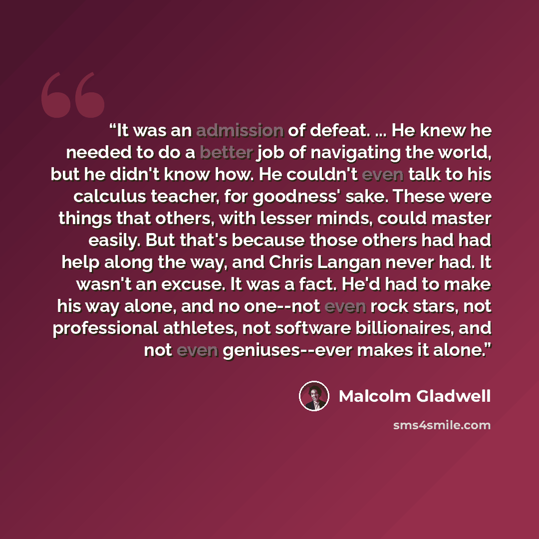 “It was an admission of defeat. ... He knew he needed to do a better job of navigating the world, but he didn't know how. He couldn't even talk to his calculus teacher, for goodness' sake. These were things that others, with lesser minds, could master easily. But that's because those others had had…” quote by Malcolm Gladwell
