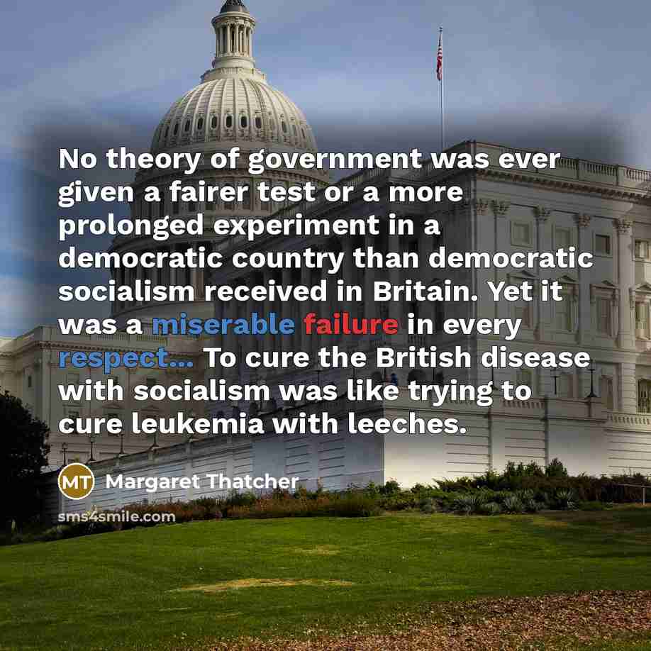 “No theory of government was ever given a fairer test or a more prolonged experiment in a democratic country than democratic socialism received in Britain. Yet it was a miserable failure in every respect... To cure the British disease with socialism was like trying to cure leukemia with leeches.” quote by Margaret Thatcher